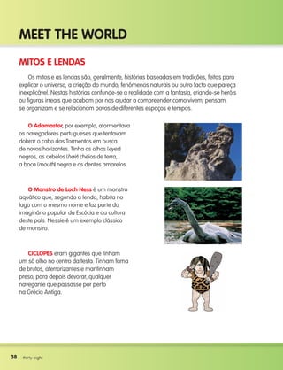 38
Meet the world
38 thirty-eight
Mitos e lendas
Os mitos e as lendas são, geralmente, histórias baseadas em tradições, feitas para
explicar o universo, a criação do mundo, fenómenos naturais ou outro facto que pareça
inexplicável. Nestas histórias confunde-se a realidade com a fantasia, criando-se heróis
ou figuras irreais que acabam por nos ajudar a compreender como vivem, pensam,
se organizam e se relacionam povos de diferentes espaços e tempos.
O Adamastor, por exemplo, atormentava
os navegadores portugueses que tentavam
dobrar o cabo das Tormentas em busca
de novos horizontes. Tinha os olhos (eyes)
negros, os cabelos (hair) cheios de terra,
a boca (mouth) negra e os dentes amarelos.
O Monstro de Loch ness é um monstro
aquático que, segundo a lenda, habita no
lago com o mesmo nome e faz parte do
imaginário popular da Escócia e da cultura
deste país. Nessie é um exemplo clássico
de monstro.
CICLOPES eram gigantes que tinham
um só olho no centro da testa. Tinham fama
de brutos, aterrorizantes e mantinham
preso, para depois devorar, qualquer
navegante que passasse por perto
na Grécia Antiga.
133537 002-095_Students Book.indd 38 12/03/09 16:39:39
 