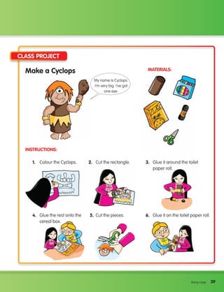 39
39
thirty-nine
Make a Cyclops
Instructions:
Materials:
Class Project
1. Colour the Cyclops. 2. Cut the rectangle. 3.	
Glue it around the toilet
paper roll.
4.	
Glue the rest onto the
cereal box.
5. Cut the pieces. 6. Glue it on the toilet paper roll.
My name is Cyclops.
I’m very big. I’ve got
one eye.
133537 002-095 ING3_Students Book.indd 39 11/03/09 11:37:37
 