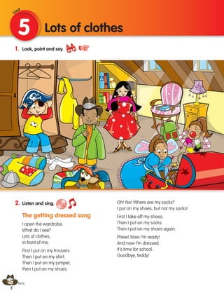 40
1. Look, point and say.
2. Listen and sing.
The getting dressed song
I open the wardrobe.
What do I see?
Lots of clothes,
in front of me.
First I put on my trousers.
Then I put on my shirt.
Then I put on my jumper,
then I put on my shoes.
Oh! No! Where are my socks?
I put on my shoes, but not my socks!
First I take off my shoes.
Then I put on my socks.
Then I put on my shoes again.
Phew! Now I’m ready!
And now I’m dressed.
It’s time for school.
Goodbye, teddy!
5 Lots of clothes
forty
Unit
133537 002-095 ING3_Students Book.indd 40 11/03/09 9:45:29
 