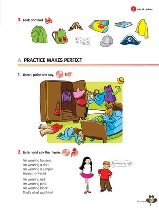 41
2. Listen and say the rhyme.
I’m wearing trousers.
I’m wearing a skirt.
I’m wearing a jumper.
Here’s my T-shirt.
I’m wearing red.
I’m wearing pink.
I’m wearing black.
That’s what you think!
5 Lots of clothes
forty-one
1. Listen, point and say.
A. Practice makes perfect
3. Look and find.
I’m wearing red.
133537 002-095 ING3_Students Book.indd 41 11/03/09 9:45:33
 