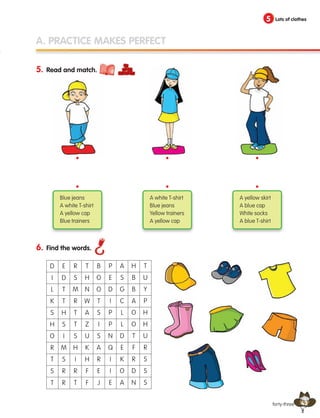 43
5 Lots of clothes
A. PRACTICE MAKES PERFECT
forty-three
5. Read and match.
6. Find the words.
D
I
L
K
S
H
O
R
T
S
T
E
D
T
T
H
S
I
M
S
R
R
R
S
M
R
T
T
S
H
I
R
T
T
H
N
W
A
Z
U
K
H
F
F
B
O
O
T
S
I
S
A
R
E
J
P
E
D
I
P
P
N
Q
I
I
E
A
S
G
C
L
L
D
E
K
O
A
H
B
B
A
O
O
T
F
R
D
N
T
U
Y
P
H
H
U
R
S
S
S
Blue jeans
A white T-shirt
A yellow cap
Blue trainers
A white T-shirt
Blue jeans
Yellow trainers
A yellow cap
A yellow skirt
A blue cap
White socks
A blue T-shirt
•
•
•
•
•
•
133537 002-095 ING3_Students Book.indd 43 11/03/09 9:45:39
 