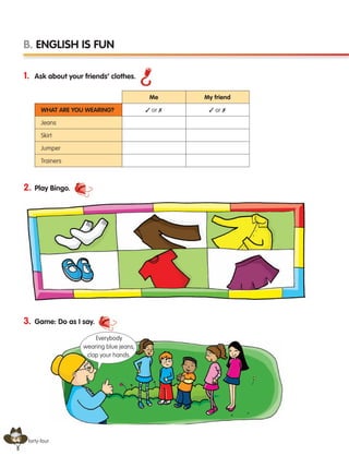 44 forty-four
1. Ask about your friends’ clothes.
2. Play Bingo.
3. Game: Do as I say.
B. ENGLISH IS FUN
What are you wearing?
Jeans
Skirt
Jumper
Trainers
Me
✓ or ✗ ✓ or ✗
My friend
Everybody
wearing blue jeans,
clap your hands.
133537 002-095 ING3_Students Book.indd 44 11/03/09 9:45:41
 