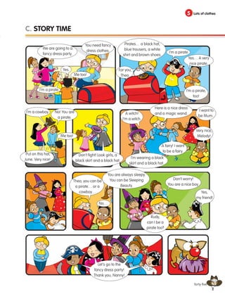 45
5 Lots of clothes
forty-five
C. STORY TIME
We are going to a
fancy dress party.
You need fancy
dress clothes.
Yes.
Me too!
Me too!
No…
I’m a pirate.
Pirates… a black hat,
blue trousers, a white
shirt and brown shoes.
I’m a pirate.
Yes… A very
nice pirate.
For you,
Theo.
I’m a pirate,
too!
Put on this hat,
June. Very nice!
I’m a cowboy. No! You are
a pirate.
Don’t fight! Look girls, a
black skirt and a black hat.
A witch!
I’m a witch.
Here is a nice dress
and a magic wand.
I’m wearing a black
skirt and a black hat.
A fairy! I want
to be a fairy.
I want to
be Mum.
Very nice,
Melody!
Theo, you can be
a pirate… or a
cowboy…
Don’t worry!
You are a nice boy.
You are always sleepy.
You can be Sleeping
Beauty.
Yes,
my friend!
Let’s go to the
fancy dress party!
Thank you, Nanny!
Rudy,
can I be a
pirate too?
133537 002-095_Students Book.indd 45 12/03/09 16:41:57
 