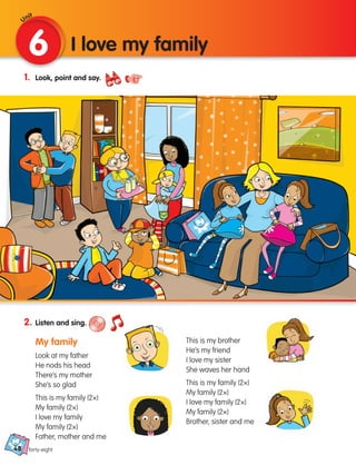 48
1. Look, point and say.
2. Listen and sing.
My family
Look at my father
He nods his head
There’s my mother
She’s so glad
This is my family (2×)
My family (2×)
I love my family
My family (2×)
Father, mother and me
This is my brother
He’s my friend
I love my sister
She waves her hand
This is my family (2×)
My family (2×)
I love my family (2×)
My family (2×)
Brother, sister and me
6 I love my family
Unit
forty-eight
133537 002-095_Students Book.indd 48 12/03/09 16:43:39
 