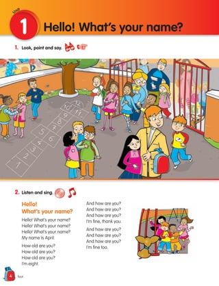4
1. Look, point and say.
2. Listen and sing.
Hello!
What’s your name?
Hello! What’s your name?
Hello! What’s your name?
Hello! What’s your name?
My name is April.
How old are you?
How old are you?
How old are you?
I’m eight.
And how are you?
And how are you?
And how are you?
I’m fine, thank you.
And how are you?
And how are you?
And how are you?
I’m fine too.
1 Hello! What’s your name?
four
Unit
133537 002-095 ING3_Students Book.indd 4 11/03/09 9:44:07
 