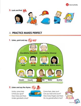 49
6 I love my family
forty-nine
3. Look and find.
2. Listen and say the rhyme.
Uncle, come here
Is that your glue?
How many are there
Under grandad’s shoe?
Come here, dear aunt
Can you look and count?
How many fingers are there
On my grandmother’s hair?
A. Practice makes perfect
1. Listen, point and say.
Grandfather (Grandad)
Uncle
Aunt
Cousin Cousin Me Sister Brother
Father (Dad) Mother (Mum)
Grandmother (Granny)
133537 002-095 ING3_Students Book.indd 49 11/03/09 9:45:55
 