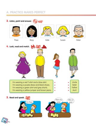 50
A. PRACTICE MAKES PERFECT
3. Listen, point and answer.
4. Look, read and match.
5. Read and speak.
fifty
Uncle
Sister
Father
Aunt
I’m wearing a red T-shirt and a blue skirt.
I’m wearing a purple dress and black shoes.
I’m wearing a green shirt and grey shorts.
I’m wearing a yellow jumper and brown jeans.
Theo Rosy Kate Susan Peter
•
•
•
•
•
•
•
•
I’m Theo.
She’s my
sister.
Who is
she?
133537 002-095_Students Book.indd 50 12/03/09 16:44:42
 