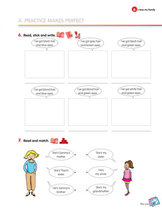 51
6 I love my family
A. PRACTICE MAKES PERFECT
6. Read, stick and write.
7. Read and match.
I’ve got black hair
and blue eyes.
I’ve got blond hair
and blue eyes.
She’s Sammy’s
mother.
She’s my
sister.
She’s Theo’s
sister.
He’s
my uncle.
He’s Sammy’s
brother.
She’s my
grandmother.
I’ve got grey hair
and brown eyes.
I’ve got blond hair
and green eyes.
I’ve got black hair
and green eyes.
I’ve got white hair
and green eyes.
fifty-one
•
•
•
•
•
•
133537 002-095 ING3_Students Book.indd 51 11/03/09 9:46:01
 