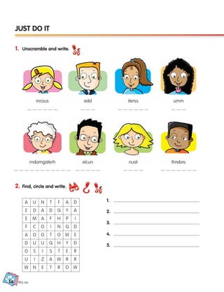 56
1. Unscramble and write.
fifty-six
JUST DO IT
2. Find, circle and write.
1.
2.
3.
4.
5.
A
E D
E
F
A
D
O
U
W
U
M
C
O
U
S
I
N
N
A
A
O
O
U
I
Z
E
T
D
F
I
T
Q
S
A
T
F
Q
H
N
O
H
T
W
R
A
Y
P
Q
W
Y
E
R
O
D
A
I
D
E
D
R
R
W
incous
rndomgaterh
add
elcun
iterss
nuat
umm
threbro
133537 002-095_Students Book.indd 56 12/03/09 16:47:47
 