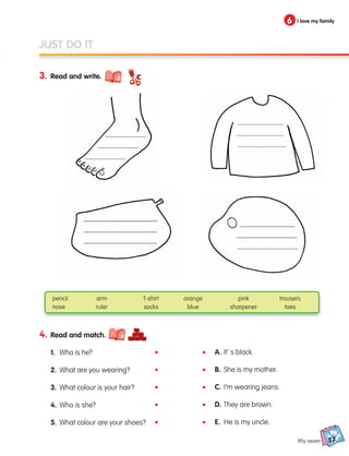 57
6 I love my family
3. Read and write.
fifty-seven
JUST DO IT
4. Read and match.
1. Who is he?
2. What are you wearing?
3. What colour is your hair?
4. Who is she?
5. What colour are your shoes?
A. It’ s black.
B. She is my mother.
C. I’m wearing jeans.
D. They are brown.
E. He is my uncle.
pencil arm T-shirt orange pink trousers
nose ruler socks blue sharpener toes
•
•
•
•
•
•
•
•
•
•
133537 002-095 ING3_Students Book.indd 57 11/03/09 9:46:17
 