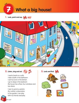 2. Listen, sing and act.
I read a book on a sofa
I take a bath in the bathroom
I eat my lunch in the kitchen
I go to sleep in the bedroom
My house has a floor, four windows and
two doors
I see my granny upstairs
My mother is downstairs
In the garden I can play
With my friends everyday
58
1. Look, point and say.
7 What a big house!
fifty-eight
3. Look and find.
Unit
133537 002-095 ING3_Students Book.indd 58 11/03/09 9:46:19
 