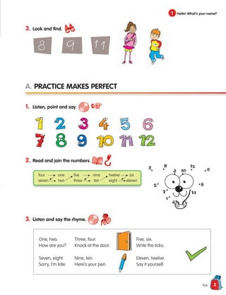 5
1 Hello! What’s your name?
five
2. Read and join the numbers.
3. Listen and say the rhyme.
1. Listen, point and say.
A. Practice makes perfect
four one
seven two
five nine
three ten
twelve six
eight eleven
One, two.
How are you?
Seven, eight.
Sorry, I’m late.
Three, four.
Knock at the door.
Nine, ten.
Here’s your pen.
Five, six.
Write the ticks.
Eleven, twelve.
Say it yourself.
3. Look and find.
133537 002-095 ING3_Students Book.indd 5 11/03/09 9:44:10
 