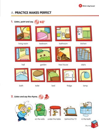 2. Listen and say the rhyme.
59
1. Listen, point and say.
A. Practice makes perfect
7 What a big house!
fifty-nine
living room
hall
bedroom
garden
bathroom
tree-house
kitchen
stairs
bath
under the table
on the sofa behind the TV
toilet bed fridge lamp
in the bath
133537 002-095 ING3_Students Book.indd 59 11/03/09 9:46:25
 