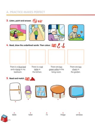 A. PRACTICE MAKES PERFECT
3. Listen, point and answer.
4. Read, draw the underlined words. Then colour.
5. Read and match.
sixty
There is a blue bed
and a lamp in my
bedroom.
There is a red
table in
the kitchen.
There are two
green sofas in the
living-room.
There are two
chairs in
the garden.
table toilet TV fridge window
• • • • •
•
•
•
•
•
60
133537 002-095 ING3_Students Book.indd 60 11/03/09 9:46:29
 