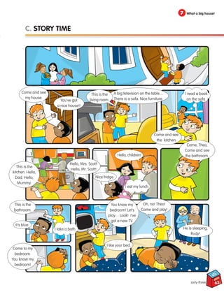 63
7 What a big house!
sixty-three
C. STORY TIME
Come and see
my house.
You’ve got
a nice house!!
This is the
kitchen. Hello,
Dad. Hello,
Mummy.
Hello, Mrs. Scott!
Hello, Mr. Scott!
Hello, children!
This is the
bathroom.
Come, Theo,
Come and see
the bathroom.
Come to my
bedroom.
You know my
bedroom!
You know my
bedroom! Let’s
play… Look! I’ve
got a new TV.
I like your bed.
Oh, no! Theo!
Come and play!
He is sleeping,
Rudy!
A big television on the table…
There is a sofa. Nice furniture.
Come and see
the kitchen.
Nice fridge.
I eat my lunch.
It’s blue.
I take a bath.
This is the
living room.
I read a book
on the sofa.
133537 002-095_Students Book.indd 63 13/03/09 14:23:45
 
