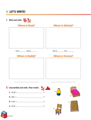 64
2. Unscramble and write. Then match.
1. ampl — •
2. deb — •
3. rood — •
4. rihca — •
1. Stick and write.
sixty-four
D. LET’S WRITE!
Where is Rudy?
Where is Daddy?
Where is Melody?
Where is Granny?
He is the b . She is the .
•
•
•
•
133537 002-095 ING3_Students Book.indd 64 11/03/09 9:46:44
 