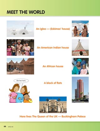 66
Meet the world
66 sixty-six
An igloo — (Eskimos’ house)
An American Indian house
An African house
A block of flats
Here lives The Queen of the UK — Buckingham Palace
We live here.
133537 002-095 ING3_Students Book.indd 66 11/03/09 9:47:07
 