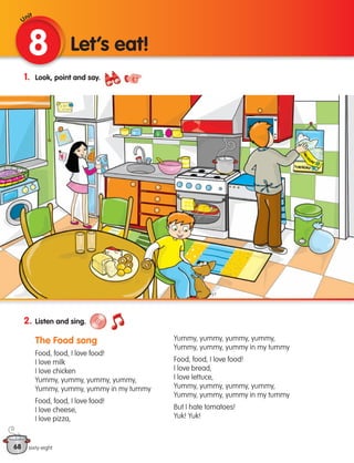 68
1. Look, point and say.
2. Listen and sing.
The Food song
Food, food, I love food!
I love milk
I love chicken
Yummy, yummy, yummy, yummy,
Yummy, yummy, yummy in my tummy
Food, food, I love food!
I love cheese,
I love pizza,
Yummy, yummy, yummy, yummy,
Yummy, yummy, yummy in my tummy
Food, food, I love food!
I love bread,
I love lettuce,
Yummy, yummy, yummy, yummy,
Yummy, yummy, yummy in my tummy
But I hate tomatoes!
Yuk! Yuk!
8 Let’s eat!
sixty-eight
Unit
133537 002-095 ING3_Students Book.indd 68 11/03/09 9:51:23
 