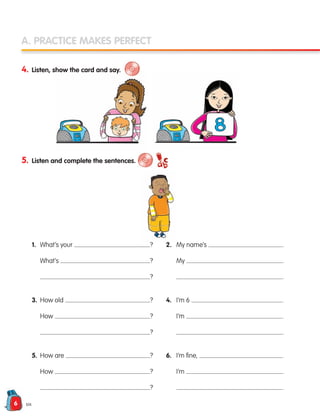 6
A. PRACTICE MAKES PERFECT
4. Listen, show the card and say.
5. Listen and complete the sentences.
1. What’s your ? 2. My name’s .
		 What’s ?		 My .
		 ?		 .
3. How old ? 4. I’m 6 .
		 How ?		 I’m .
		 ?		 .
5. How are ? 6. I’m fine, .
		 How ?		 I’m .
		 ?		 .
six
133537 002-095 ING3_Students Book.indd 6 11/03/09 9:44:12
 