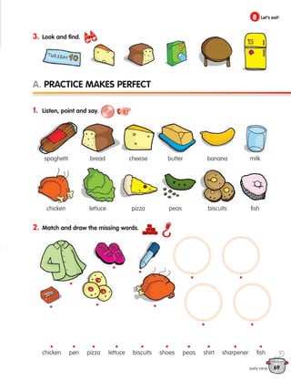69
1. Listen, point and say.
2. Match and draw the missing words.
A. Practice makes perfect
8 Let’s eat!
sixty-nine
3. Look and find.
chicken lettuce
pizza
pen shoes shirt fish
sharpener
peas
biscuits
• • • • • • • • •
•
• • •
•
•
• •
•
•
•
spaghetti bread cheese butter banana milk
chicken lettuce pizza peas biscuits fish
133537 002-095 ING3_Students Book.indd 69 11/03/09 9:51:35
 