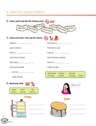 70
A. PRACTICE MAKES PERFECT
4. Listen and write. Then say the rhyme.
5. Read and write.
Fridge
Table
Wednesday Tuesday Monday
Thursday Sunday Saturday Friday
bread butter milk
lettuce biscuits banana
seventy
Where is it?
3. Listen, point and say the missing word.
Today is
I go to school.
Then is
I eat some cheese.
Next day is
I eat some bread.
… And on
… I play all day.
Tomorrow’s
The food is cool.
I ask on
Some biscuits, please.
Then on
I help my dad.
133537 002-095_Students Book.indd 70 12/03/09 16:51:19
 