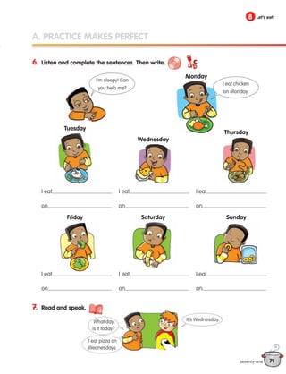 71
8 Let’s eat!
A. PRACTICE MAKES PERFECT
6. Listen and complete the sentences. Then write.
7. Read and speak.
I eat
on .
I eat
on .
I eat
on .
I eat
on .
I eat
on .
I eat
on .
Monday
Tuesday
Friday
Wednesday
Saturday
Thursday
Sunday
seventy-one
I eat chicken
on Monday.
I’m sleepy! Can
you help me?
It’s Wednesday.
I eat pizza on
Wednesdays.
What day
is it today?
133537 002-095 ING3_Students Book.indd 71 11/03/09 9:51:42
 