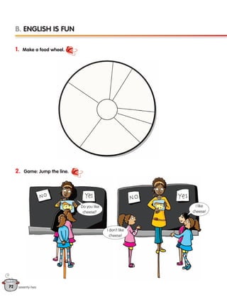 72 seventy-two
1. Make a food wheel.
2. Game: Jump the line.
B. ENGLISH IS FUN
Do you like
cheese?
I don’t like
cheese!
I like
cheese!
133537 002-095 ING3_Students Book.indd 72 11/03/09 9:51:46
 