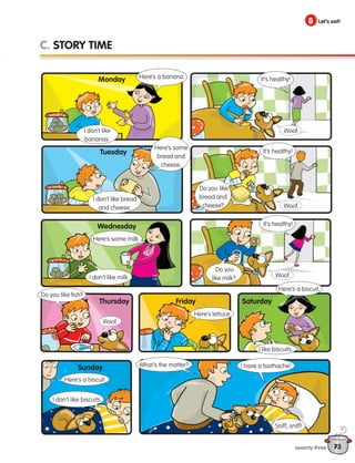 73
8 Let’s eat!
seventy-three
C. STORY TIME
I don’t like
bananas.
Here’s some
bread and
cheese.
Here’s some milk.
It’s healthy!
I don’t like bread
and cheese.
I don’t like milk.
Do you
like milk?
Do you like
bread and
cheese?
It’s healthy!
Woof.
Do you like fish?
Here’s lettuce.
Here’s a biscuit.
I don’t like biscuits.
What’s the matter?
Here’s a biscuit.
I like biscuits.
I have a toothache!
Sniff, sniff!
It’s healthy!
Woof.
Woof.
Woof.
Monday
Tuesday
Wednesday
Thursday Friday Saturday
Sunday
Here’s a banana.
133537 002-095_Students Book.indd 73 12/03/09 16:53:29
 