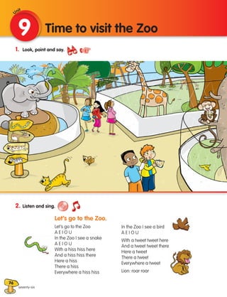76
1. Look, point and say.
2. Listen and sing.
				
Let’s go to the Zoo.
				 Let’s go to the Zoo
				 A E I O U
				 In the Zoo I see a snake
				 A E I O U
				 With a hiss hiss here
				 And a hiss hiss there
				 Here a hiss
				 There a hiss
				 Everywhere a hiss hiss
		 In the Zoo I see a bird
		 A E I O U
		 With a tweet tweet here
		 And a tweet tweet there
		 Here a tweet
		 There a tweet
		 Everywhere a tweet
		 Lion: roar roar
9 Time to visit the Zoo
seventy-six
Unit
133537 002-095 ING3_Students Book.indd 76 11/03/09 9:52:02
 