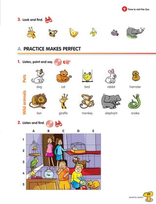 77
9 Time to visit the Zoo
seventy-seven
3. Look and find.
1. Listen, point and say.
A. Practice makes perfect
dog
lion
cat
giraffe
bird
monkey
rabbit
elephant
hamster
snake
Pets
Wild
animals
2. Listen and find.
5
A
1
2
3
4
B C D E
133537 002-095 ING3_Students Book.indd 77 11/03/09 9:52:09
 