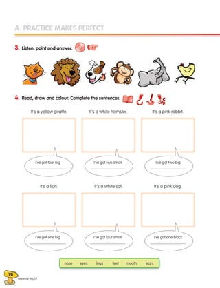 78
A. PRACTICE MAKES PERFECT
3. Listen, point and answer.
4. Read, draw and colour. Complete the sentences.
It’s a yellow giraffe.
It’s a lion.
It’s a white hamster.
It’s a white cat.
It’s a pink rabbit.
It’s a pink dog.
I’ve got four big
.
I’ve got one big
.
I’ve got two small
.
I’ve got four small
.
I’ve got two big
.
I’ve got one black
.
nose eyes legs feet mouth ears
seventy-eight
133537 002-095 ING3_Students Book.indd 78 11/03/09 9:52:10
 