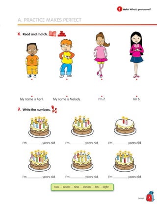 7
A. PRACTICE MAKES PERFECT
6. Read and match.
7. Write the numbers.
seven
1 Hello! What’s your name?
two — seven — nine — eleven — ten — eight
I’m years old.
My name is April. My name is Melody. I’m 7. I’m 6.
I’m years old.
I’m years old.
I’m years old.
I’m years old.
I’m years old.
•
•
•
•
•
•
•
•
133537 002-095 ING3_Students Book.indd 7 11/03/09 9:44:13
 