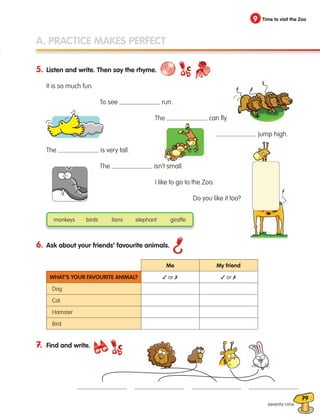 79
A. PRACTICE MAKES PERFECT
5. Listen and write. Then say the rhyme.
It is so much fun.
		 To see run.
			 The can fly.
				 jump high.
The is very tall.
		 The isn’t small.
			 I like to go to the Zoo.
				 Do you like it too?
6. Ask about your friends’ favourite animals.
7. Find and write.
monkeys birds lions elephant giraffe
9 Time to visit the Zoo
What’s your favourite animal?
Dog
Cat
Hamster
Bird
Me
✓ or ✗ ✓ or ✗
My friend
seventy-nine
133537 002-095_Students Book.indd 79 12/03/09 16:55:10
 