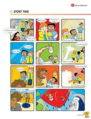 81
9 Time to visit the Zoo
9 Time to visit the Zoo
eighty-one
C. STORY TIME
I like the Zoo very
much.
So do I. I love
animals.
What’s that?
It’s a giraffe.
I want a giraffe!
Wow! It’s tall!
Of course you do!
It’s a lion.
What’s that?
It’s scary.
What’s that? It’s a lion!!
Help!
I want a lion!
Of course you do!
What’s that?
It’s Nanny’s
flower. Theo!!
Let me see! Nice.
HE! HE!
133537 002-095_Students Book.indd 81 12/03/09 16:57:41
 