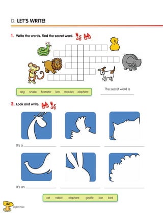 82
1. Write the words. Find the secret word.
2. Look and write.
eighty-two
D. LET’S WRITE!
It’s a .
The secret word is
.
It’s an .
.
.
.
.
cat rabbit elephant giraffe lion bird
dog snake hamster lion monkey elephant
133537 002-095 ING3_Students Book.indd 82 11/03/09 9:52:30
 