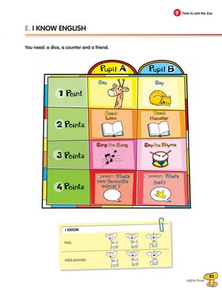 83
9 Time to visit the Zoo
eighty-three
E. I KNOW ENGLISH
You need: a dice, a counter and a friend.
I Know
Pets
Wild animals
133537 002-095_Students Book.indd 83 12/03/09 16:58:12
 