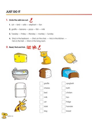 86
1. Circle the odd one out.
1. cat — bird — sofa — elephant — lion
2. giraffe — banana — pizza — fish — milk
3. Tuesday — Friday — Monday — monkey — Sunday
4. 
She’s in the bedroom. — She’s on the chair. — He’s in the kitchen. —
He’s in the hall. — She’s in the living room.
eighty-six
JUST DO IT
2. Read, find and tick.
giraffe
cheese
bed
milk
cat
toilet
dog
spaghetti
bath
chicken
lion
fridge
hamster
bread
133537 002-095 ING3_Students Book.indd 86 11/03/09 9:52:53
 