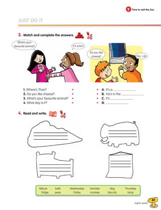 87
3. Match and complete the answers.
eighty-seven
JUST DO IT
4. Read and write.
lettuce bath Wednesday hamster dog Thursday
fridge peas Friday monkey biscuits lamp
• A. It’s a .
• B. He’s in the .
• C. It’s .
• D. .
•
•
•
•
9 Time to visit the Zoo
1. Where’s Theo?
2. Do you like cheese?
3. What’s your favourite animal?
4. What day is it?
What’s your
favourite animal?
Do you like
cheese? Yes, I do.
It’s a lion.
133537 002-095 ING3_Students Book.indd 87 11/03/09 9:52:56
 