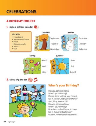 88
CELEBRATIONS
88 eighty-eight
A BIRTHDAY PROJECT
1. Make a birthday calendar.
2. Listen, sing and act.
When's your Birthday?
Hey you, come and sing.
When’s your birthday?
Please stand up (clap your hands).
Is it in January, February or March?
April, May, June or July?
Hey you, come and sing.
When’s your birthday?
Blow the candles (Please sit down).
Is it in August or September?
October, November or December?
You need:
• 2 cardboards
• Some sheets of paper
• Pencil
• Coloured pencils
• Scissors
• Glue
Autumn Winter
September December
October January
November February
Spring Summer
March June
April July
May August
133537 002-095_Students Book.indd 88 12/03/09 16:59:19
 