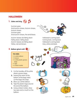 89
89
eighty-nine
HALLOWEEN
1. Listen and sing.
2. Balloon ghost craft.
You need:
• A white balloon
• Scissors
• 2 white plastic grocery
bags
• Tape
• A black marker
1. 
Cut the handles off the white
plastic grocery bags.
2. 
Leaving the seam at the
bottom of the bags intact,
cut the bags into strips.
3. 
Blow up a white balloon.
4. 
Tape the plastic bags around
the end of the balloon.
5. 
Using a black marker, draw
two eyes and a mouth on the
balloon.
Summer goes
And Autumn shows, Autumn shows,
Autumn shows
Summer goes
And Autumn shows, the wind blows.
Autumn leaves are falling down
Falling down, falling down
Autumn leaves are falling down
Yellow, red and brown.
Halloween’s coming back
Coming back, coming back
Halloween’s coming back
Grey, white and black.
1
3
5
4
2
133537 002-095_Students Book.indd 89 12/03/09 17:00:01
 