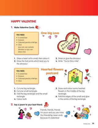 91
91
ninety-one
HAPPY VALENTINE
1. Make Valentine Cards.
2. Say a poem to your best friend.
1.	
Draw a heart not to small, then colour it.
2.	
Draw the foot prints which lead you to
the dinosaur.
3. Draw or glue the dinosaur.
4. Write: “You’re Dino-mite”.
You need:
• A cereal box
• Scissors
• Coloured pencils or felt tips
• Glue
	
(you can use a plastic
dinosaur or you can
draw one).
One big Love
1. Cut one big rectangle.
2. Cut one small rectangle.
3.	
Fold the big rectangle and the small
rectangle.
4. Colour both.
5.	
Draw and colour some hearted
flowers in the middle of the big
rectangle.
6.	
Fold the edges of the small and glue
in the centre of the big rectangle.
You need:
• A cereal box
• Scissors
• Coloured pencils or felt tips
• Glue
Hearted flowers
postcard
Friends, friends, friends
I’m yours and you are mine
Our friendship never ends
Because it’s Valentine!
133537 002-095_Students Book.indd 91 12/03/09 17:01:10
 