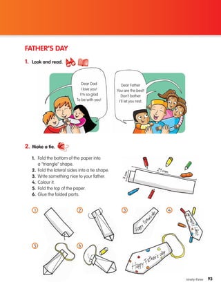 93
93
ninety-three
FATHER’S DAY
1. Look and read.
2. Make a tie.
1.	
Fold the bottom of the paper into
a “triangle” shape.
2.	
Fold the lateral sides into a tie shape.
3. Write something nice to your father.
4. Colour it.
5. Fold the top of the paper.
6. Glue the folded parts.
1
6
Dear Father
You are the best!
Don’t bother
I’ll let you rest.
5
2 3 4
Dear Dad
I love you!
I’m so glad
To be with you!
133537 002-095 ING3_Students Book.indd 93 11/03/09 9:53:21
 