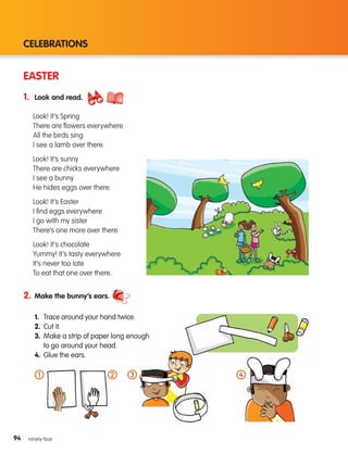 94
CELEBRATIONS
94 ninety-four
EASTER
1. Look and read.
2. Make the bunny’s ears.
1. Trace around your hand twice.
2. Cut it.
3.	
Make a strip of paper long enough
to go around your head.
4. Glue the ears.
Look! It’s Spring
There are flowers everywhere
All the birds sing
I see a lamb over there.
Look! It’s sunny
There are chicks everywhere
I see a bunny
He hides eggs over there.
Look! It’s Easter
I find eggs everywhere
I go with my sister
There’s one more over there.
Look! It’s chocolate
Yummy! It’s tasty everywhere
It’s never too late
To eat that one over there.
1 2 4
3
133537 002-095 ING3_Students Book.indd 94 11/03/09 9:53:25
 