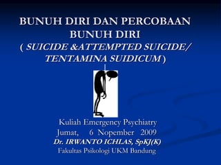 BUNUH DIRI DAN PERCOBAAN
BUNUH DIRI
( SUICIDE &ATTEMPTED SUICIDE/
TENTAMINA SUIDICUM )
Kuliah Emergency Psychiatry
Jumat, 6 Nopember 2009
Dr. IRWANTO ICHLAS, SpKJ(K)
Fakultas Psikologi UKM Bandung
 