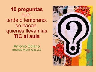 10 preguntas
       que,
tarde o temprano,
     se hacen 
quienes llevan las
    TIC al aula
   Antonio Solano
  Buenas PrácTICas 2.0
 