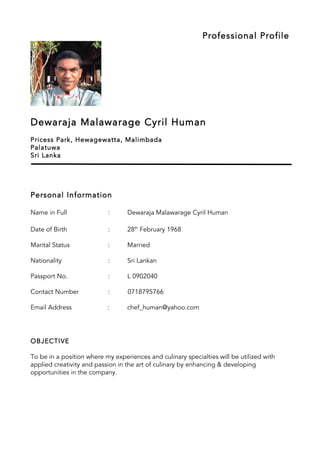 Professional Profile
Dewaraja Malawarage Cyril Human
Pricess Park, Hewagewatta, Malimbada
Palatuwa
Sri Lanka
Personal Information
Name in Full : Dewaraja Malawarage Cyril Human
Date of Birth : 28th
February 1968
Marital Status : Married
Nationality : Sri Lankan
Passport No. : L 0902040
Contact Number : 0718795766
Email Address : chef_human@yahoo.com
OBJECTIVE
To be in a position where my experiences and culinary specialties will be utilized with
applied creativity and passion in the art of culinary by enhancing & developing
opportunities in the company.
 