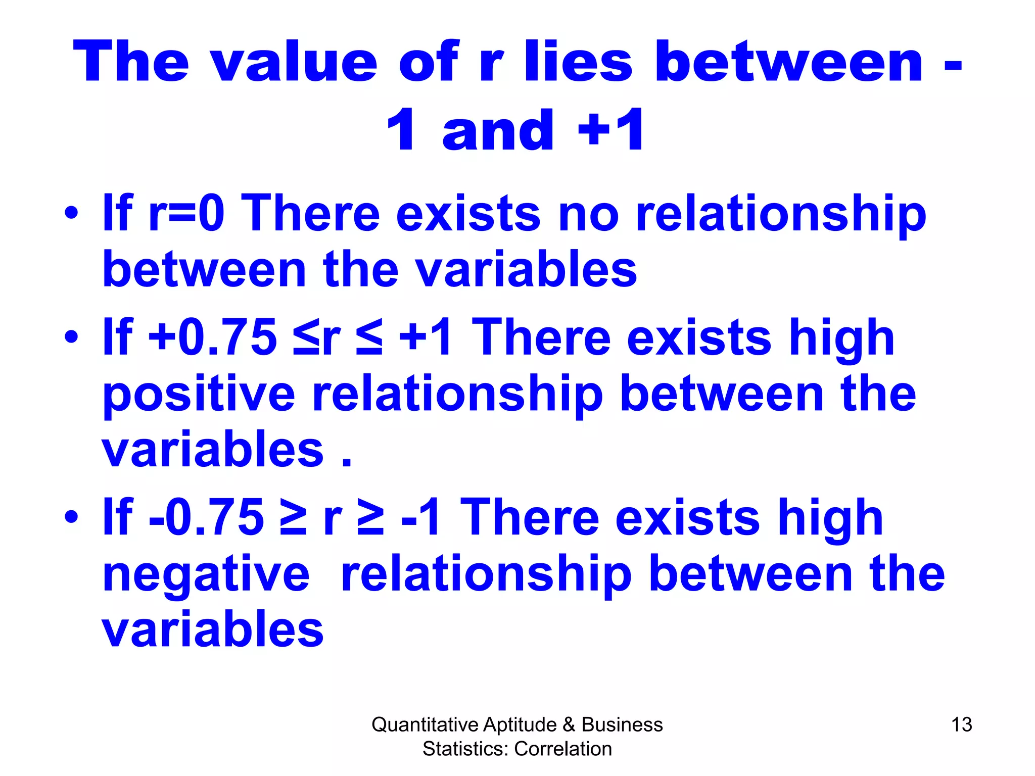 Quantitative Aptitude & Business
Statistics: Correlation
13
The value of r lies between -
1 and +1
• If r=0 There exists no relationship
between the variables
• If +0.75 ≤r ≤ +1 There exists high
positive relationship between the
variables .
• If -0.75 ≥ r ≥ -1 There exists high
negative relationship between the
variables
 