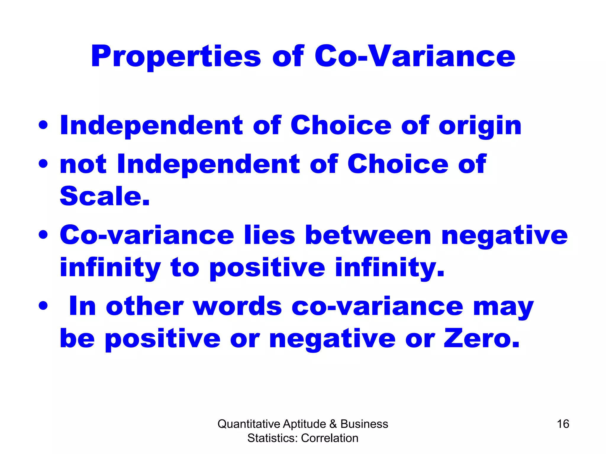 Quantitative Aptitude & Business
Statistics: Correlation
16
Properties of Co-Variance
• Independent of Choice of origin
• not Independent of Choice of
Scale.
• Co-variance lies between negative
infinity to positive infinity.
• In other words co-variance may
be positive or negative or Zero.
 
