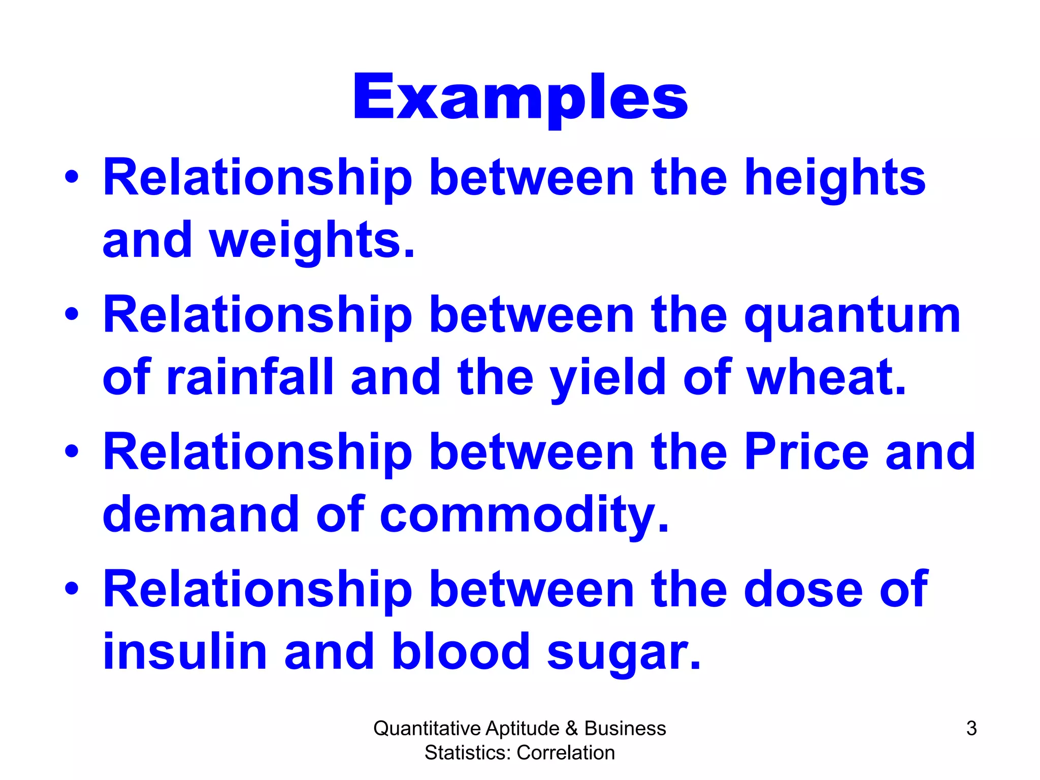 Quantitative Aptitude & Business
Statistics: Correlation
3
Examples
• Relationship between the heights
and weights.
• Relationship between the quantum
of rainfall and the yield of wheat.
• Relationship between the Price and
demand of commodity.
• Relationship between the dose of
insulin and blood sugar.
 