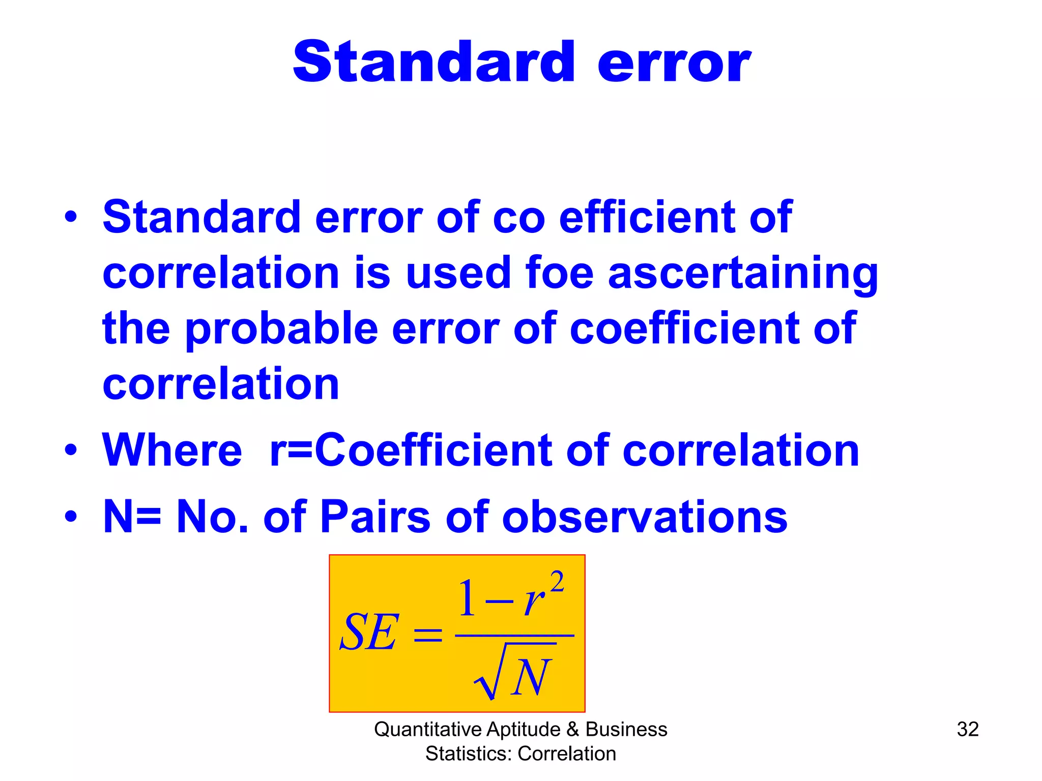 Quantitative Aptitude & Business
Statistics: Correlation
32
Standard error
• Standard error of co efficient of
correlation is used foe ascertaining
the probable error of coefficient of
correlation
• Where r=Coefficient of correlation
• N= No. of Pairs of observations
N
r
SE
2
1−
=
 